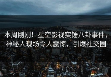 本周刚刚！星空影视实锤八卦事件，神秘人现场令人震惊，引爆社交圈