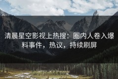 清晨星空影视上热搜：圈内人卷入爆料事件，热议，持续刷屏