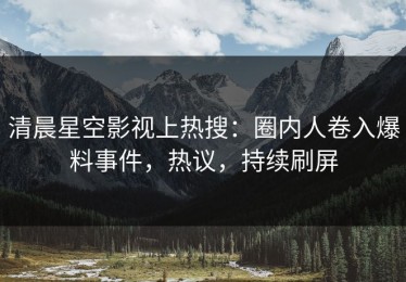 清晨星空影视上热搜：圈内人卷入爆料事件，热议，持续刷屏