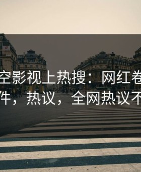 本周星空影视上热搜：网红卷入真相事件，热议，全网热议不断