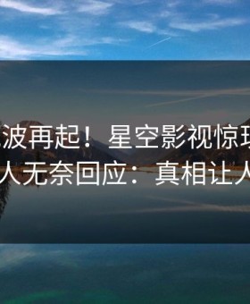 本周风波再起！星空影视惊现猛料，圈内人无奈回应：真相让人瞠目