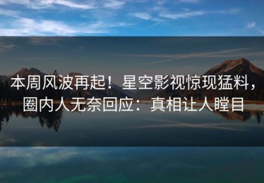 本周风波再起！星空影视惊现猛料，圈内人无奈回应：真相让人瞠目