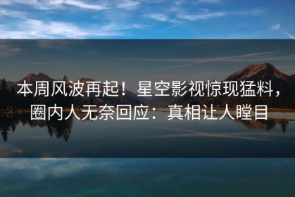 本周风波再起！星空影视惊现猛料，圈内人无奈回应：真相让人瞠目