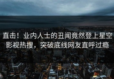 直击！业内人士的丑闻竟然登上星空影视热搜，突破底线网友直呼过瘾