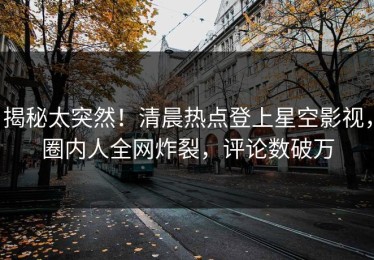 揭秘太突然！清晨热点登上星空影视，圈内人全网炸裂，评论数破万