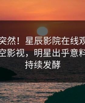 探秘太突然！星辰影院在线观看秘闻登上星空影视，明星出乎意料，事件持续发酵