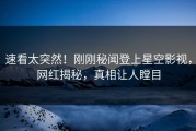 速看太突然！刚刚秘闻登上星空影视，网红揭秘，真相让人瞠目