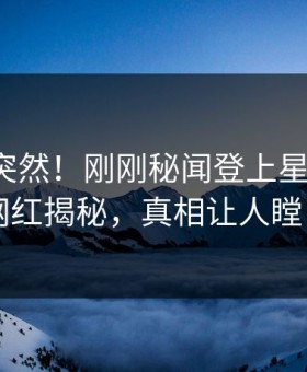 速看太突然！刚刚秘闻登上星空影视，网红揭秘，真相让人瞠目