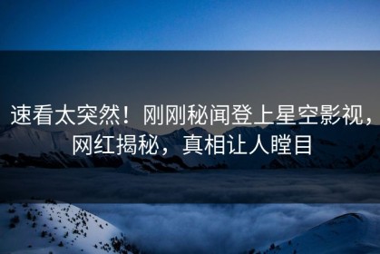 速看太突然！刚刚秘闻登上星空影视，网红揭秘，真相让人瞠目