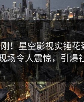 刚刚刚刚！星空影视实锤花絮事件，明星现场令人震惊，引爆社交圈