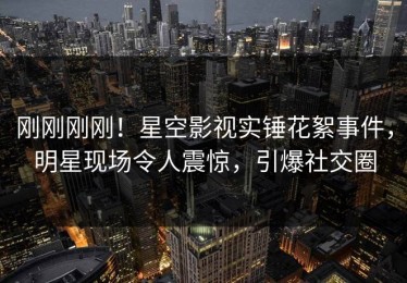 刚刚刚刚！星空影视实锤花絮事件，明星现场令人震惊，引爆社交圈