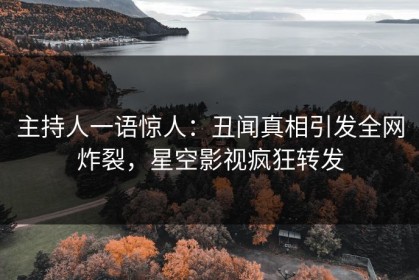 主持人一语惊人：丑闻真相引发全网炸裂，星空影视疯狂转发