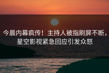 今晨内幕疯传！主持人被指刷屏不断，星空影视紧急回应引发众怒