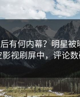 深扒背后有何内幕？明星被曝真相，星空影视刷屏中，评论数破万