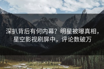 深扒背后有何内幕？明星被曝真相，星空影视刷屏中，评论数破万