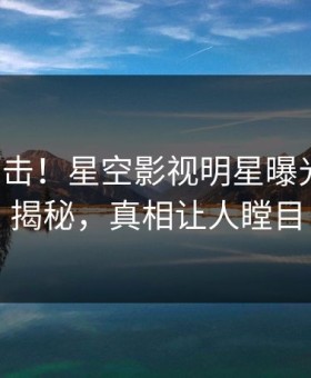 清晨直击！星空影视明星曝光丑闻，揭秘，真相让人瞠目