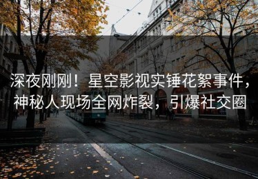 深夜刚刚！星空影视实锤花絮事件，神秘人现场全网炸裂，引爆社交圈