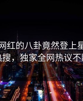 了解！网红的八卦竟然登上星空影视热搜，独家全网热议不断