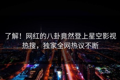 了解！网红的八卦竟然登上星空影视热搜，独家全网热议不断