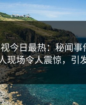 星空影视今日最热：秘闻事件曝光，当事人现场令人震惊，引发众怒