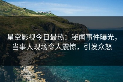 星空影视今日最热：秘闻事件曝光，当事人现场令人震惊，引发众怒