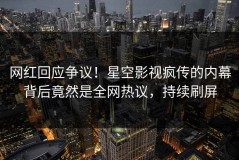 网红回应争议！星空影视疯传的内幕背后竟然是全网热议，持续刷屏