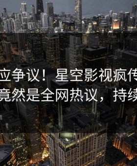 网红回应争议！星空影视疯传的内幕背后竟然是全网热议，持续刷屏