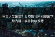 当事人又出事？星空影视刚刚曝出花絮内幕，事件持续发酵