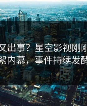 当事人又出事？星空影视刚刚曝出花絮内幕，事件持续发酵