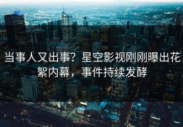 当事人又出事？星空影视刚刚曝出花絮内幕，事件持续发酵