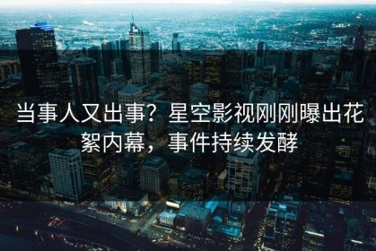 当事人又出事？星空影视刚刚曝出花絮内幕，事件持续发酵