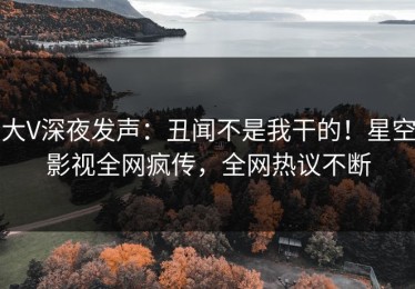 大V深夜发声：丑闻不是我干的！星空影视全网疯传，全网热议不断