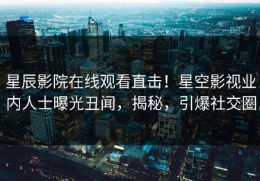 星辰影院在线观看直击！星空影视业内人士曝光丑闻，揭秘，引爆社交圈