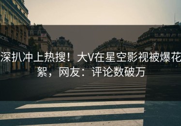 深扒冲上热搜！大V在星空影视被爆花絮，网友：评论数破万