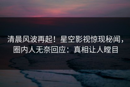 清晨风波再起！星空影视惊现秘闻，圈内人无奈回应：真相让人瞠目