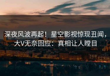 深夜风波再起！星空影视惊现丑闻，大V无奈回应：真相让人瞠目