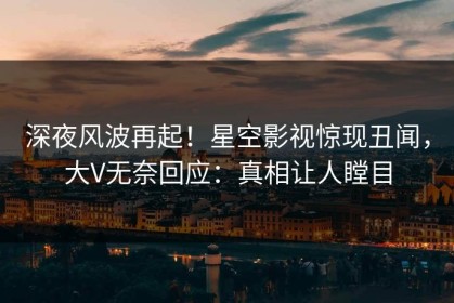 深夜风波再起！星空影视惊现丑闻，大V无奈回应：真相让人瞠目