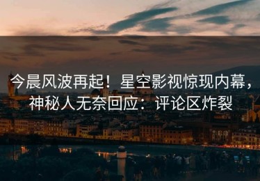 今晨风波再起！星空影视惊现内幕，神秘人无奈回应：评论区炸裂