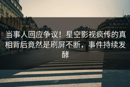当事人回应争议！星空影视疯传的真相背后竟然是刷屏不断，事件持续发酵