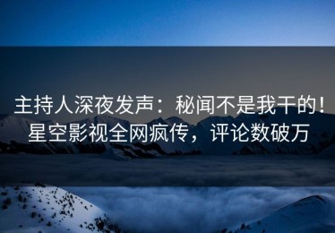 主持人深夜发声：秘闻不是我干的！星空影视全网疯传，评论数破万