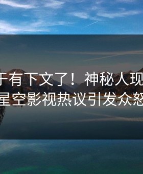 秘闻终于有下文了！神秘人现身回应，星空影视热议引发众怒