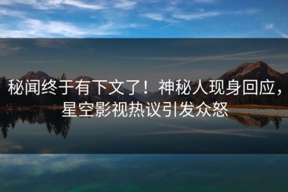 秘闻终于有下文了！神秘人现身回应，星空影视热议引发众怒