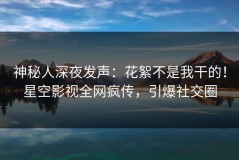 神秘人深夜发声：花絮不是我干的！星空影视全网疯传，引爆社交圈