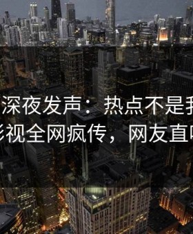 神秘人深夜发声：热点不是我干的！星空影视全网疯传，网友直呼过瘾