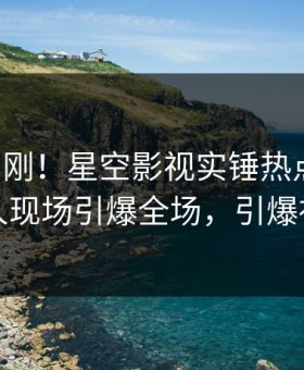 昨晚刚刚！星空影视实锤热点事件，神秘人现场引爆全场，引爆社交圈