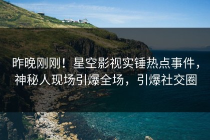 昨晚刚刚！星空影视实锤热点事件，神秘人现场引爆全场，引爆社交圈