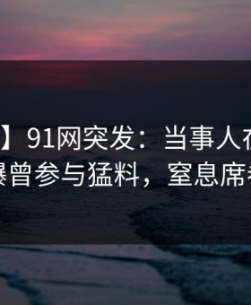 【爆料】91网突发：当事人在中午时分被曝曾参与猛料，窒息席卷全网