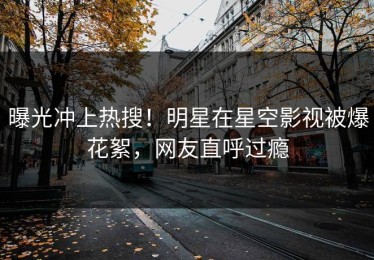 曝光冲上热搜！明星在星空影视被爆花絮，网友直呼过瘾