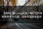 【爆料】糖心vlog突发：网红在昨晚被曝曾参与内幕，全网炸裂席卷全网