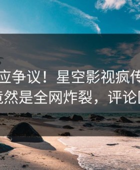 明星回应争议！星空影视疯传的猛料背后竟然是全网炸裂，评论区炸裂